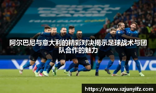 阿尔巴尼与意大利的精彩对决揭示足球战术与团队合作的魅力